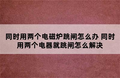 同时用两个电磁炉跳闸怎么办 同时用两个电器就跳闸怎么解决